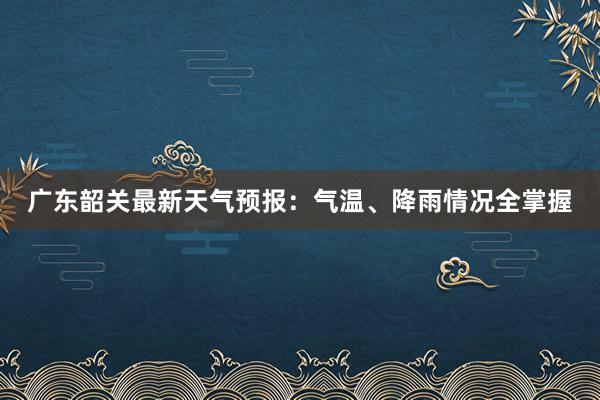 广东韶关最新天气预报：气温、降雨情况全掌握